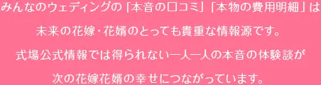 みんなのウェディングの「本音の口コミ」「本物の費用明細」は未来の花嫁・花婿のとっても貴重な情報源です。式場公式情報では得られない一人一人の本音の体験談が次の花嫁・花婿の幸せにつながっています。