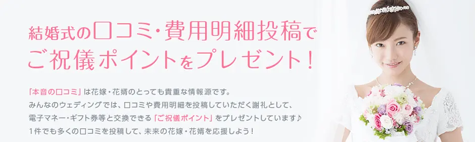 結婚式の口コミ・費用明細投稿で 現金に交換できる ご祝儀ポイントをプレゼント!「本音の口コミ」は花嫁・花婿のとっても貴重な情報源です。みんなのウェディングでは、口コミや費用明細を投稿していただく謝礼として、現金と交換できる「ご祝儀ポイント」をプレゼントしています♪1件でも多くの口コミを投稿して、未来の花嫁・花婿を応援しよう!